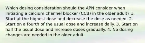 Which dosing consideration should the APN consider when initiating a calcium channel blocker (CCB) in the older adult? 1. Start at the highest dose and decrease the dose as needed. 2. Start on a fourth of the usual dose and increase daily. 3. Start on half the usual dose and increase doses gradually. 4. No dosing changes are needed in the older adult.