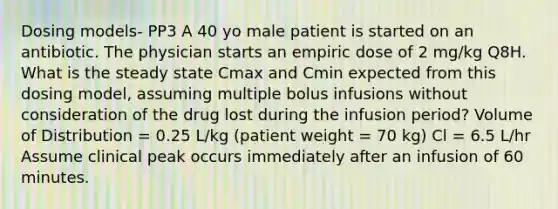 Dosing models- PP3 A 40 yo male patient is started on an antibiotic. The physician starts an empiric dose of 2 mg/kg Q8H. What is the steady state Cmax and Cmin expected from this dosing model, assuming multiple bolus infusions without consideration of the drug lost during the infusion period? Volume of Distribution = 0.25 L/kg (patient weight = 70 kg) Cl = 6.5 L/hr Assume clinical peak occurs immediately after an infusion of 60 minutes.