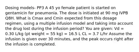 Dosing models- PP3 A 45 yo female patient is started on gentamicin for pneumonia. The dose is initiated at 90 mg IVPB Q8H. What is Cmax and Cmin expected from this dosage regimen, using a multiple infusion model and taking into account the drug lost during the infusion period? You are given: Vd = 0.30 L/kg (pt weight = 55 kg) = 16.5 L CL = 3.7 L/hr Assume the infusion is given over 30 minutes, and the peak occurs right after the infusion is completed.