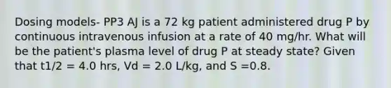 Dosing models- PP3 AJ is a 72 kg patient administered drug P by continuous intravenous infusion at a rate of 40 mg/hr. What will be the patient's plasma level of drug P at steady state? Given that t1/2 = 4.0 hrs, Vd = 2.0 L/kg, and S =0.8.