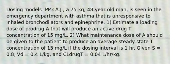 Dosing models- PP3 A.J., a 75-kg, 48-year-old man, is seen in the emergency department with asthma that is unresponsive to inhaled bronchodilators and epinephrine. 1) Estimate a loading dose of prodrug A that will produce an active drug T concentration of 15 mg/L. 2) What maintenance dose of A should be given to the patient to produce an average steady-state T concentration of 15 mg/L if the dosing interval is 1 hr. Given S = 0.8, Vd = 0.4 L/kg, and CLdrugT = 0.04 L/hr/kg.