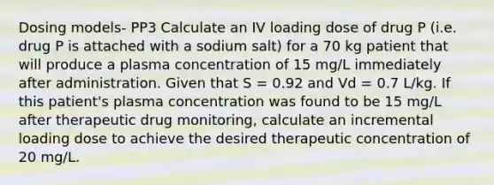 Dosing models- PP3 Calculate an IV loading dose of drug P (i.e. drug P is attached with a sodium salt) for a 70 kg patient that will produce a plasma concentration of 15 mg/L immediately after administration. Given that S = 0.92 and Vd = 0.7 L/kg. If this patient's plasma concentration was found to be 15 mg/L after therapeutic drug monitoring, calculate an incremental loading dose to achieve the desired therapeutic concentration of 20 mg/L.