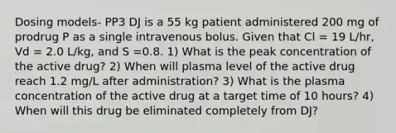 Dosing models- PP3 DJ is a 55 kg patient administered 200 mg of prodrug P as a single intravenous bolus. Given that Cl = 19 L/hr, Vd = 2.0 L/kg, and S =0.8. 1) What is the peak concentration of the active drug? 2) When will plasma level of the active drug reach 1.2 mg/L after administration? 3) What is the plasma concentration of the active drug at a target time of 10 hours? 4) When will this drug be eliminated completely from DJ?