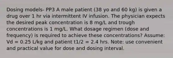 Dosing models- PP3 A male patient (38 yo and 60 kg) is given a drug over 1 hr via intermittent IV infusion. The physician expects the desired peak concentration is 8 mg/L and trough concentrations is 1 mg/L. What dosage regimen (dose and frequency) is required to achieve these concentrations? Assume: Vd = 0.25 L/kg and patient t1/2 = 2.4 hrs. Note: use convenient and practical value for dose and dosing interval.