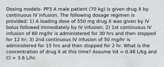 Dosing models- PP3 A male patient (70 kg) is given drug X by continuous IV infusion. The following dosage regimen is provided: 1) A loading dose of 550 mg drug X was given by IV bolus followed immediately by IV infusion; 2) 1st continuous IV infusion of 60 mg/hr is administered for 30 hrs and then stopped for 12 hr; 3) 2nd continuous IV infusion of 50 mg/hr is administered for 15 hrs and then stopped for 2 hr. What is the concentration of drug X at this time? Assume Vd = 0.48 L/kg and Cl = 3.6 L/hr.