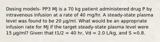 Dosing models- PP3 MJ is a 70 kg patient administered drug P by intravenous infusion at a rate of 40 mg/hr. A steady-state plasma level was found to be 20 µg/ml. What would be an appropriate infusion rate for MJ if the target steady-state plasma level were 15 µg/ml? Given that t1/2 = 40 hr, Vd = 2.0 L/kg, and S =0.8.