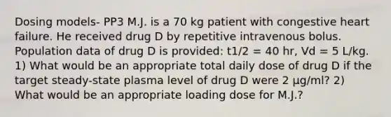 Dosing models- PP3 M.J. is a 70 kg patient with congestive heart failure. He received drug D by repetitive intravenous bolus. Population data of drug D is provided: t1/2 = 40 hr, Vd = 5 L/kg. 1) What would be an appropriate total daily dose of drug D if the target steady-state plasma level of drug D were 2 µg/ml? 2) What would be an appropriate loading dose for M.J.?