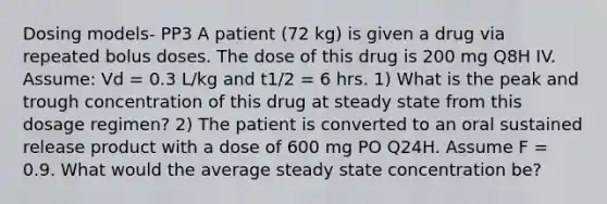 Dosing models- PP3 A patient (72 kg) is given a drug via repeated bolus doses. The dose of this drug is 200 mg Q8H IV. Assume: Vd = 0.3 L/kg and t1/2 = 6 hrs. 1) What is the peak and trough concentration of this drug at steady state from this dosage regimen? 2) The patient is converted to an oral sustained release product with a dose of 600 mg PO Q24H. Assume F = 0.9. What would the average steady state concentration be?