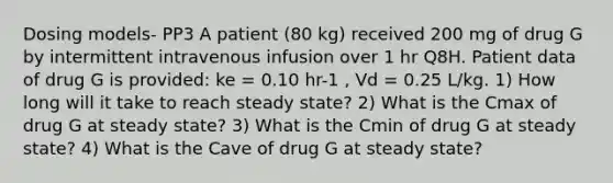 Dosing models- PP3 A patient (80 kg) received 200 mg of drug G by intermittent intravenous infusion over 1 hr Q8H. Patient data of drug G is provided: ke = 0.10 hr-1 , Vd = 0.25 L/kg. 1) How long will it take to reach steady state? 2) What is the Cmax of drug G at steady state? 3) What is the Cmin of drug G at steady state? 4) What is the Cave of drug G at steady state?