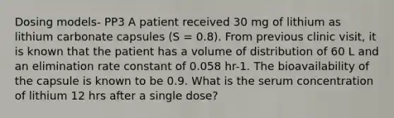 Dosing models- PP3 A patient received 30 mg of lithium as lithium carbonate capsules (S = 0.8). From previous clinic visit, it is known that the patient has a volume of distribution of 60 L and an elimination rate constant of 0.058 hr-1. The bioavailability of the capsule is known to be 0.9. What is the serum concentration of lithium 12 hrs after a single dose?