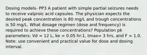 Dosing models- PP3 A patient with simple partial seizures needs to receive valproic acid capsules. The physician expects the desired peak concentration is 80 mg/L and trough concentrations is 50 mg/L. What dosage regimen (dose and frequency) is required to achieve these concentrations? Population pk parameters: Vd = 12 L, ke = 0.05 hr-1, tmax= 3 hrs, and F = 1.0. Note: use convenient and practical value for dose and dosing interval.