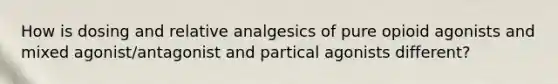 How is dosing and relative analgesics of pure opioid agonists and mixed agonist/antagonist and partical agonists different?