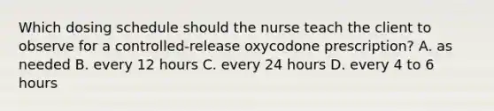 Which dosing schedule should the nurse teach the client to observe for a controlled-release oxycodone prescription? A. as needed B. every 12 hours C. every 24 hours D. every 4 to 6 hours