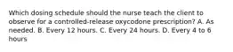 Which dosing schedule should the nurse teach the client to observe for a controlled-release oxycodone prescription? A. As needed. B. Every 12 hours. C. Every 24 hours. D. Every 4 to 6 hours