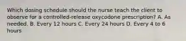 Which dosing schedule should the nurse teach the client to observe for a controlled-release oxycodone prescription? A. As needed. B. Every 12 hours C. Every 24 hours D. Every 4 to 6 hours