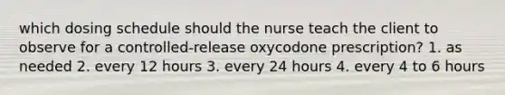 which dosing schedule should the nurse teach the client to observe for a controlled-release oxycodone prescription? 1. as needed 2. every 12 hours 3. every 24 hours 4. every 4 to 6 hours