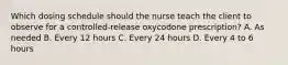 Which dosing schedule should the nurse teach the client to observe for a controlled-release oxycodone prescription? A. As needed B. Every 12 hours C. Every 24 hours D. Every 4 to 6 hours