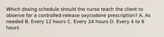 Which dosing schedule should the nurse teach the client to observe for a controlled-release oxycodone prescription? A. As needed B. Every 12 hours C. Every 24 hours D. Every 4 to 6 hours