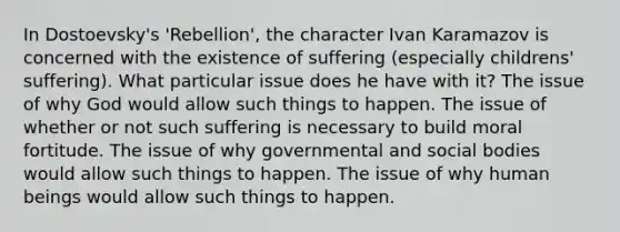 In Dostoevsky's 'Rebellion', the character Ivan Karamazov is concerned with the existence of suffering (especially childrens' suffering). What particular issue does he have with it? The issue of why God would allow such things to happen. The issue of whether or not such suffering is necessary to build moral fortitude. The issue of why governmental and social bodies would allow such things to happen. The issue of why human beings would allow such things to happen.