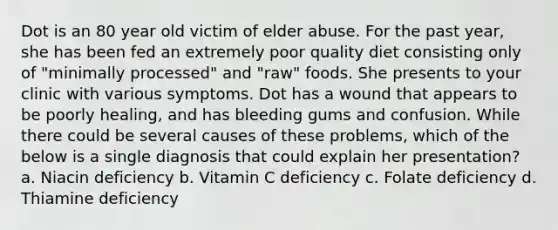 Dot is an 80 year old victim of elder abuse. For the past year, she has been fed an extremely poor quality diet consisting only of "minimally processed" and "raw" foods. She presents to your clinic with various symptoms. Dot has a wound that appears to be poorly healing, and has bleeding gums and confusion. While there could be several causes of these problems, which of the below is a single diagnosis that could explain her presentation? a. Niacin deficiency b. Vitamin C deficiency c. Folate deficiency d. Thiamine deficiency