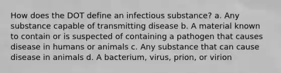 How does the DOT define an infectious substance? a. Any substance capable of transmitting disease b. A material known to contain or is suspected of containing a pathogen that causes disease in humans or animals c. Any substance that can cause disease in animals d. A bacterium, virus, prion, or virion