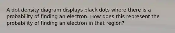 A dot density diagram displays black dots where there is a probability of finding an electron. How does this represent the probability of finding an electron in that region?