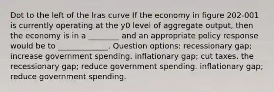 Dot to the left of the lras curve If the economy in figure 202-001 is currently operating at the y0 level of aggregate output, then the economy is in a ________ and an appropriate policy response would be to _____________. Question options: recessionary gap; increase government spending. inflationary gap; cut taxes. the recessionary gap; reduce government spending. inflationary gap; reduce government spending.