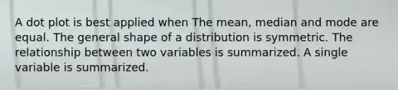 A dot plot is best applied when The mean, median and mode are equal. The general shape of a distribution is symmetric. The relationship between two variables is summarized. A single variable is summarized.