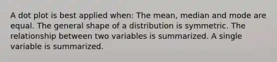 A dot plot is best applied when: The mean, median and mode are equal. The general shape of a distribution is symmetric. The relationship between two variables is summarized. A single variable is summarized.