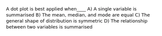 A <a href='https://www.questionai.com/knowledge/kjMSz3dOjW-dot-plot' class='anchor-knowledge'>dot plot</a> is best applied when____ A) A single variable is summarised B) The mean, median, and mode are equal C) The general shape of distribution is symmetric D) The relationship between two variables is summarised