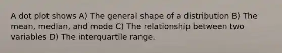 A dot plot shows A) The general shape of a distribution B) The mean, median, and mode C) The relationship between two variables D) The interquartile range.