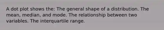 A dot plot shows the: The general shape of a distribution. The mean, median, and mode. The relationship between two variables. The interquartile range.