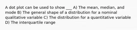 A dot plot can be used to show ___ A) The mean, median, and mode B) The general shape of a distribution for a nominal qualitative variable C) The distribution for a quantitative variable D) The interquartile range