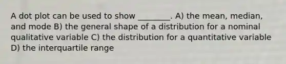 A dot plot can be used to show ________. A) the mean, median, and mode B) the general shape of a distribution for a nominal qualitative variable C) the distribution for a quantitative variable D) the interquartile range