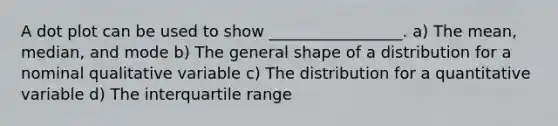 A <a href='https://www.questionai.com/knowledge/kjMSz3dOjW-dot-plot' class='anchor-knowledge'>dot plot</a> can be used to show _________________. a) The mean, median, and mode b) The general shape of a distribution for a nominal qualitative variable c) The distribution for a quantitative variable d) The interquartile range