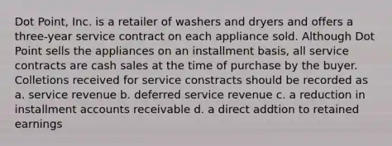 Dot Point, Inc. is a retailer of washers and dryers and offers a three-year service contract on each appliance sold. Although Dot Point sells the appliances on an installment basis, all service contracts are cash sales at the time of purchase by the buyer. Colletions received for service constracts should be recorded as a. service revenue b. deferred service revenue c. a reduction in installment accounts receivable d. a direct addtion to retained earnings