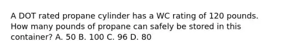 A DOT rated propane cylinder has a WC rating of 120 pounds. How many pounds of propane can safely be stored in this container? A. 50 B. 100 C. 96 D. 80