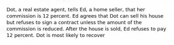 Dot, a real estate agent, tells Ed, a home seller, that her commission is 12 percent. Ed agrees that Dot can sell his house but refuses to sign a contract unless the amount of the commission is reduced. After the house is sold, Ed refuses to pay 12 percent. Dot is most likely to recover