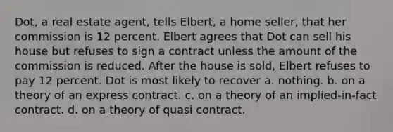 Dot, a real estate agent, tells Elbert, a home seller, that her commission is 12 percent. Elbert agrees that Dot can sell his house but refuses to sign a contract unless the amount of the commission is reduced. After the house is sold, Elbert refuses to pay 12 percent. Dot is most likely to recover a. nothing. b. on a theory of an express contract. c. on a theory of an implied-in-fact contract. d. on a theory of quasi contract.