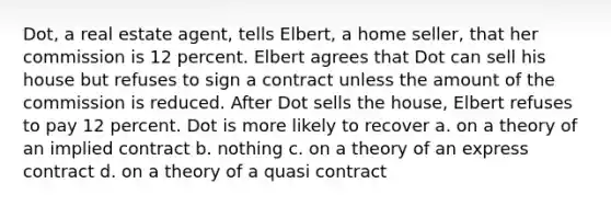 Dot, a real estate agent, tells Elbert, a home seller, that her commission is 12 percent. Elbert agrees that Dot can sell his house but refuses to sign a contract unless the amount of the commission is reduced. After Dot sells the house, Elbert refuses to pay 12 percent. Dot is more likely to recover a. on a theory of an implied contract b. nothing c. on a theory of an express contract d. on a theory of a quasi contract