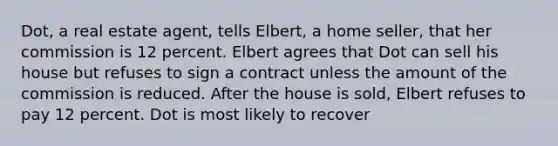 Dot, a real estate agent, tells Elbert, a home seller, that her commission is 12 percent. Elbert agrees that Dot can sell his house but refuses to sign a contract unless the amount of the commission is reduced. After the house is sold, Elbert refuses to pay 12 percent. Dot is most likely to recover