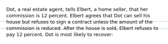 Dot, a real estate agent, tells Elbert, a home seller, that her commission is 12 percent. Elbert agrees that Dot can sell his house but refuses to sign a contract unless the amount of the commission is reduced. After the house is sold, Elbert refuses to pay 12 percent. Dot is most likely to recover: