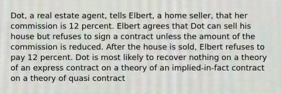 Dot, a real estate agent, tells Elbert, a home seller, that her commission is 12 percent. Elbert agrees that Dot can sell his house but refuses to sign a contract unless the amount of the commission is reduced. After the house is sold, Elbert refuses to pay 12 percent. Dot is most likely to recover nothing on a theory of an express contract on a theory of an implied-in-fact contract on a theory of quasi contract