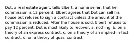 Dot, a real estate agent, tells Elbert, a home seller, that her commission is 12 percent. Elbert agrees that Dot can sell his house but refuses to sign a contract unless the amount of the commission is reduced. After the house is sold, Elbert refuses to pay 12 percent. Dot is most likely to recover: a. nothing. b. on a theory of an express contract. c. on a theory of an implied-in-fact contract. d. on a theory of quasi contract.