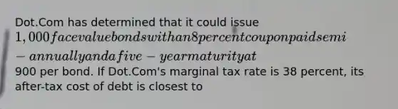 Dot.Com has determined that it could issue 1,000 face value bonds with an 8 percent coupon paid semi-annually and a five-year maturity at900 per bond. If Dot.Com's marginal tax rate is 38 percent, its after-tax cost of debt is closest to