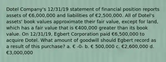 Dotel Company's 12/31/19 statement of financial position reports assets of €6,000,000 and liabilities of €2,500,000. All of Dotel's assets' book values approximate their fair value, except for land, which has a fair value that is €400,000 greater than its book value. On 12/31/19, Egbert Corporation paid €6,500,000 to acquire Dotel. What amount of goodwill should Egbert record as a result of this purchase? a. € -0- b. € 500,000 c. €2,600,000 d. €3,000,000