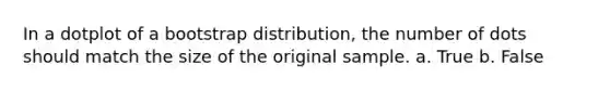 In a dotplot of a bootstrap distribution, the number of dots should match the size of the original sample. a. True b. False