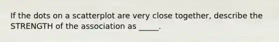 If the dots on a scatterplot are very close together, describe the STRENGTH of the association as _____.