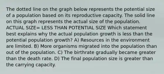 The dotted line on the graph below represents the potential size of a population based on its reproductive capacity. The solid line on this graph represents the actual size of the population. ACTUAL SIZE= LESS THAN POTENTIAL SIZE Which statement best explains why the actual population growth is less than the potential population growth? A) Resources in the environment are limited. B) More organisms migrated into the population than out of the population. C) The birthrate gradually became greater than the death rate. D) The final population size is greater than the carrying capacity.