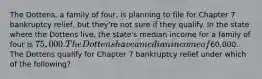 The Dottens, a family of four, is planning to file for Chapter 7 bankruptcy relief, but they're not sure if they qualify. In the state where the Dottens live, the state's median income for a family of four is 75,000. The Dottens have a median income of60,000. The Dottens qualify for Chapter 7 bankruptcy relief under which of the following?